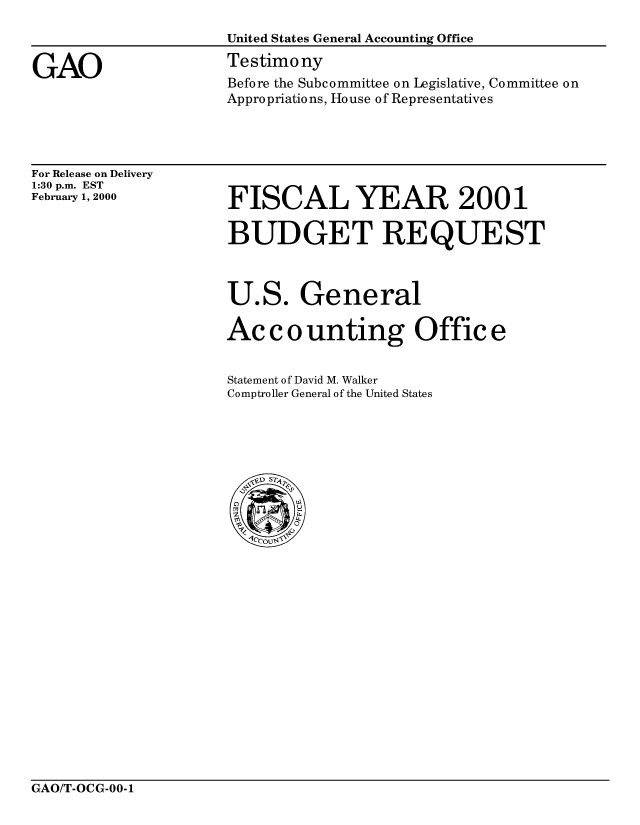handle is hein.gao/gaobaaspm0001 and id is 1 raw text is: 



GAO


United States General Accounting Office
Testimony
Before the Subcommittee on Legislative, Committee on
Appropriations, House of Representatives


For Release on Delivery
1:30 p.m. EST
February 1, 2000


FISCAL YEAR 2001

BUDGET REQUEST



U.S. General

Ac c o unting Offic e


Statement of David M. Walker
Comptroller General of the United States


GAO/T-OCG-00-1


