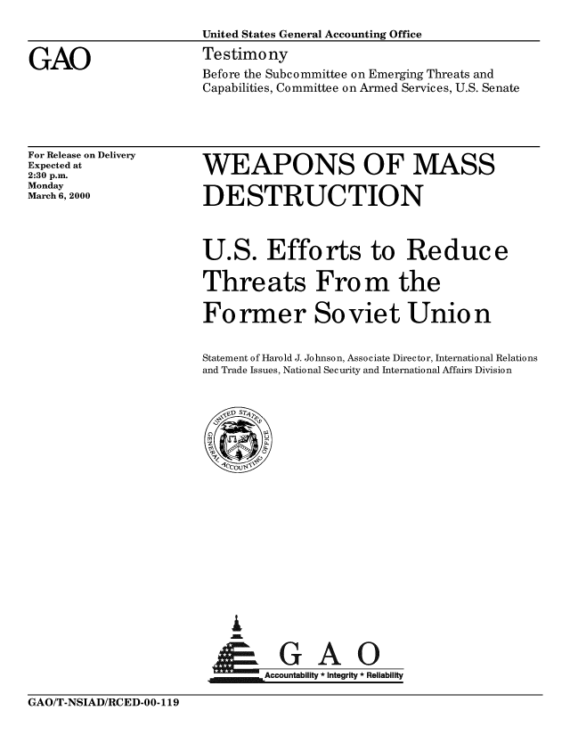 handle is hein.gao/gaobaasql0001 and id is 1 raw text is: 
United States General Accounting Office
Testimony
Before the Subcommittee on Emerging Threats and
Capabilities, Committee on Armed Services, U.S. Senate


For Release on Delivery
Expected at
2:30 p.m.
Monday
March 6, 2000


WEAPONS OF MASS

DESTRUCTION



U.S. Efforts to Reduce

Threats From the

Former Soviet Union


Statement of Harold J. Johnson, Associate Director, International Relations
and Trade Issues, National Security and International Affairs Division


I
i   A
      AccountAblt* Inegrty* eiailt


GAO/T-NSIAD/RCED-00-119


GAO


