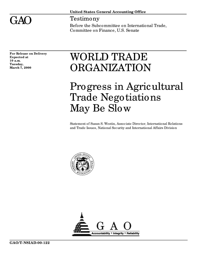 handle is hein.gao/gaobaasqn0001 and id is 1 raw text is: 
                        United States General Accounting Office

GAO                     Testimony
                        Before the Subcommittee on International Trade,
                        Committee on Finance, U.S. Senate


For Release on Delivery
Expected at
10 a.m.
Tuesday,
March 7, 2000


WORLD TRADE

ORGANIZATION


Pro gress in Agricultural

Trade Nego tiatio ns
May Be Slow



Statement of Susan S. Westin, Associate Director, International Relations
and Trade Issues, National Security and International Affairs Division


i


~Accountability * integrity * Reliability


GAO/T-NSIAD-00-122


