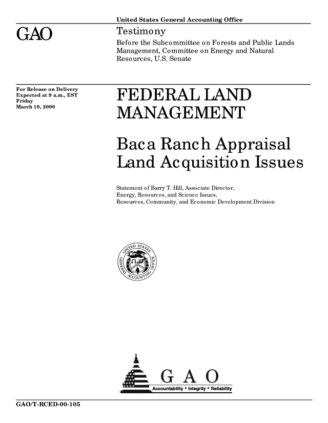 handle is hein.gao/gaobaasqx0001 and id is 1 raw text is: 



GAO


United States General Accounting Office

Testimony
Before the Subcommittee on Forests and Public Lands
Management, Committee on Energy and Natural
Resources, U.S. Senate


For Release on Delivery
Expected at 9 a.m., EST
Friday
March 10, 2000


FEDERAL LAND

MANAGEMENT


Baca Ranch Appraisal

Land Acquisition Issues


Statement of Barry T. Hill, Associate Director,
Energy, Resources, and Science Issues,
Resources, Community, and Economic Development Division


i
U


    Accountability * Integrity * Reliability


GAO/T-RCED-00-105


