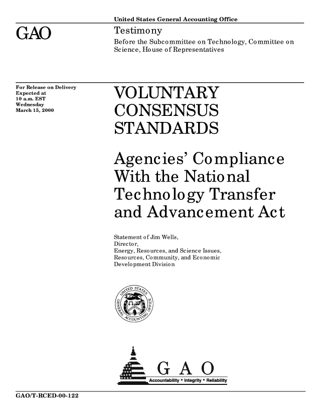 handle is hein.gao/gaobaasrb0001 and id is 1 raw text is: 
                    United States General Accounting Office

GAO                 Testimony
                    Before the Subcommittee on Technology, Committee on
                    Science, House of Representatives


For Release on Delivery
Expected at
10 a.m. EST
Wednesday
March 15, 2000


VOLUNTARY

CONSENSUS


STANDARDS



Agencies' Compliance

With the National

Technology Transfer

and Advancement Act


Statement of Jim Wells,
Director,
Energy, Resources, and Science Issues,
Resources, Community, and Economic
Development Division


  G


&GAO
~Accountability * integrity * Reliability


GAO/T-RCED-00-122


