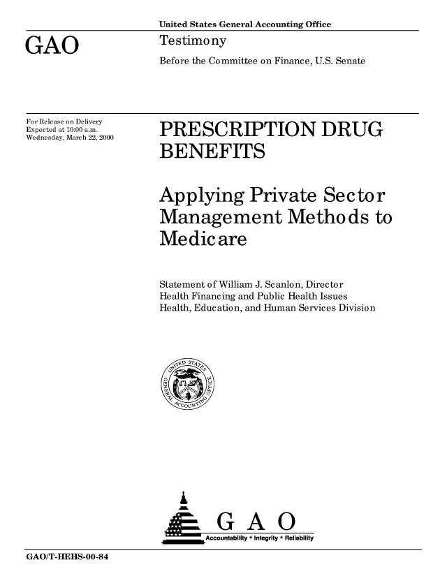 handle is hein.gao/gaobaasrm0001 and id is 1 raw text is: 
                     United States General Accounting Office

GAO                  Testimony
                     Before the Committee on Finance, U.S. Senate


For Release on Delivery
Expected at 10:00 a.m.
Wednesday, March 22, 2000


PRESCRIPTION DRUG

BENEFITS


Applying Private Sector

Management Methods to

Medicare



Statement of William J. Scanlon, Director
Health Financing and Public Health Issues
Health, Education, and Human Services Division


   I
   G
 *GAO
_________Accountability * Integrity * Reliability


GAO/T-HEHS-00-84


