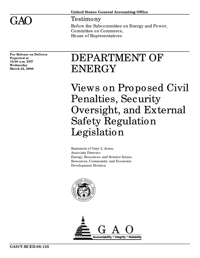 handle is hein.gao/gaobaasrn0001 and id is 1 raw text is: 



GAO


United States General Accounting Office
Testimony
Before the Subcommittee on Energy and Power,
Committee on Commerce,
House of Representatives


For Release on Delivery
Expected at
10:30 a.m. EST
Wednesday
March 22, 2000


DEPARTMENT OF

ENERGY


Views on Proposed Civil

Penalties, Security

Oversight, and External

Safety Regulation

Legislation


Statement of Gary L. Jones,
Associate Director,
Energy, Resources, and Science Issues,
Resources, Community, and Economic
Development Division


I


     A c a
Accountability * Integrity *Reliability


GAO/T-RCED-00-135


