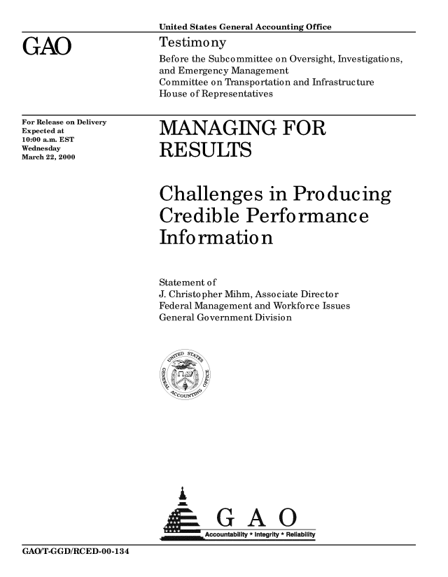 handle is hein.gao/gaobaasro0001 and id is 1 raw text is: 



GAO


United States General Accounting Office
Testimony
Before the Subcommittee on Oversight, Investigations,
and Emergency Management
Committee on Transportation and Infrastructure
House of Representatives


For Release on Delivery
Expected at
10:00 a.m. EST
Wednesday
March 22, 2000


MANAGING FOR

RESULTS


Challenges in Producing

Credible Performance

Info rmatio n



Statement of
J. Christopher Mihm, Associate Director
Federal Management and Workforce Issues
General Government Division






  A9 C













        Accountability *Integrity *Reliability


GAO/T-GGD/RCED-00-134


