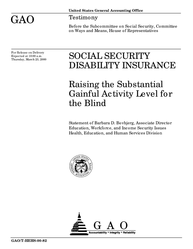 handle is hein.gao/gaobaasrv0001 and id is 1 raw text is: 
                      United States General Accounting Office

GAO                   Testimony
                      Before the Subcommittee on Social Security, Committee
                      on Ways and Means, House of Representatives


For Release on Delivery
Expected at 10:00 a.m.
Thursday, March 23, 2000


SOCIAL SECURITY

DISABILITY INSURANCE


Raising the Substantial

Gainful Activity Level for

the Blind



Statement of Barbara D. Bovbjerg, Associate Director
Education, Workforce, and Income Security Issues
Health, Education, and Human Services Division


   I
   G
 *GAO
_________Accountability * Integrity * Reliability


GAO/T-HEHS-00-82


