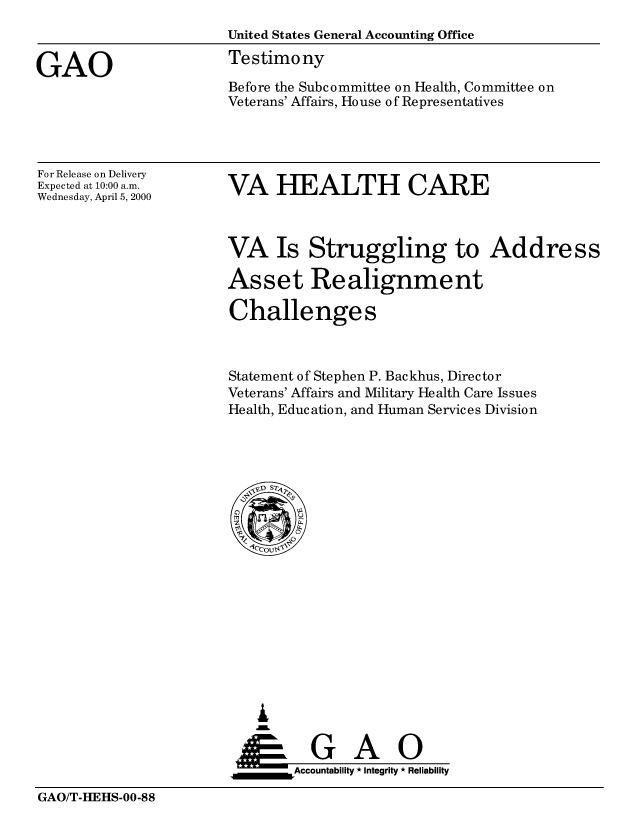 handle is hein.gao/gaobaassi0001 and id is 1 raw text is: 
                       United States General Accounting Office

GAO                    Testimony
                       Before the Subcommittee on Health, Committee on
                       Veterans' Affairs, House of Representatives


For Release on Delivery
Expected at 10:00 a.m.
Wednesday, April 5, 2000


VA HEALTH CARE


VA Is Struggling to Address

Asset Realignment

Challenges



Statement of Stephen P. Backhus, Director
Veterans' Affairs and Military Health Care Issues
Health, Education, and Human Services Division


   I
     G
 *GAO
_________Accountability * Integrity * Reliability


GAO/T-HEHS-00-88


