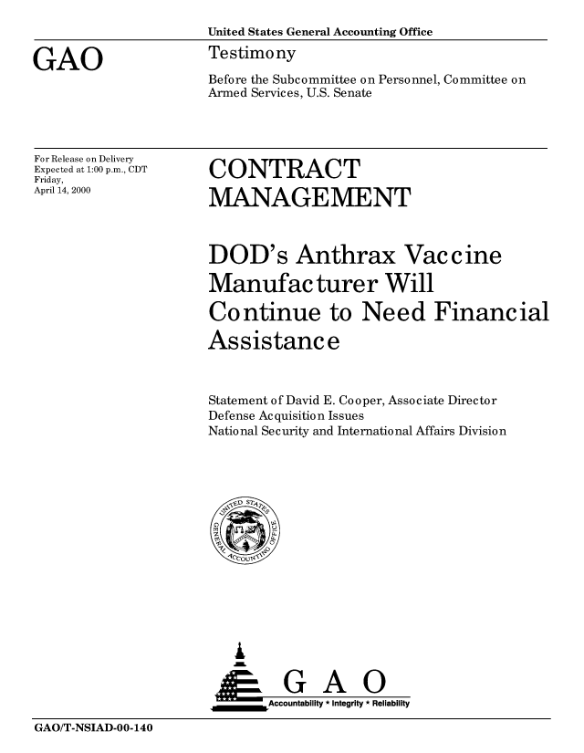 handle is hein.gao/gaobaassy0001 and id is 1 raw text is: 
                     United States General Accounting Office

GAO                  Testimony
                     Before the Subcommittee on Personnel, Committee on
                     Armed Services, U.S. Senate


For Release on Delivery
Expected at 1:00 p.m., CDT
Friday,
April 14, 2000


CONTRACT

MANAGEMENT


DOD's Anthrax Vaccine

Manufacturer Will

Continue to Need Financial

Assistance



Statement of David E. Cooper, Associate Director
Defense Acquisition Issues
National Se c urity and International Affairs Division


   I
   G
 *GAO
_________Accountability * Integrity * Reliability


GAO/T-NSIAD-00-140



