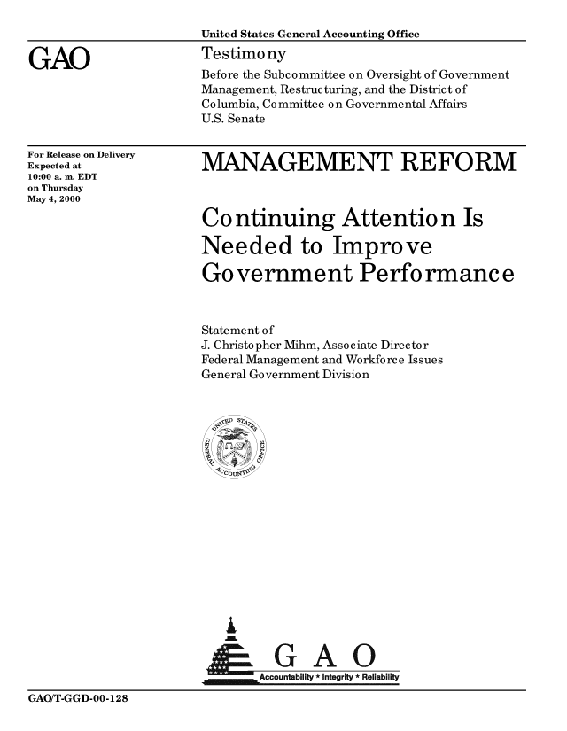 handle is hein.gao/gaobaasti0001 and id is 1 raw text is: 



GAO


United States General Accounting Office
Testimony
Before the Subcommittee on Oversight of Government
Management, Restructuring, and the District of
Columbia, Committee on Governmental Affairs
U.S. Senate


For Release on Delivery
Expected at
10:00 a. m. EDT
on Thursday
May 4, 2000


MANAGEMENT REFORM



Co ntinuing Attentio n Is

Needed to Improve

Government Performance



Statement of
J. Christopher Mihm, Associate Director
Federal Management and Workforce Issues
General Government Division


Ao
Accountabiit  Integrity * Reliability


GAO/T-GGD-00-128


