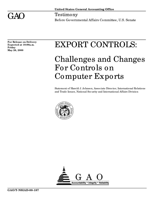 handle is hein.gao/gaobaasul0001 and id is 1 raw text is: 

United States General Accounting Office

Testimony
Before Governmental Affairs Committee, U.S. Senate


For Release on Delivery
Expected at 10:00a.m.
Friday
May 26, 2000


EXPORT CONTROLS:



Challenges and Changes

For Controls on

Computer Exports


Statement of Harold J. Johnson, Associate Director, International Relations
and Trade Issues, National Security and International Affairs Division


i


      Aou G  A     l
jm.Accountability * Integrity * Reliability


GAO/T-NSIAD-OO- 187


GAO


GAO/T-NSIAD-00-187



