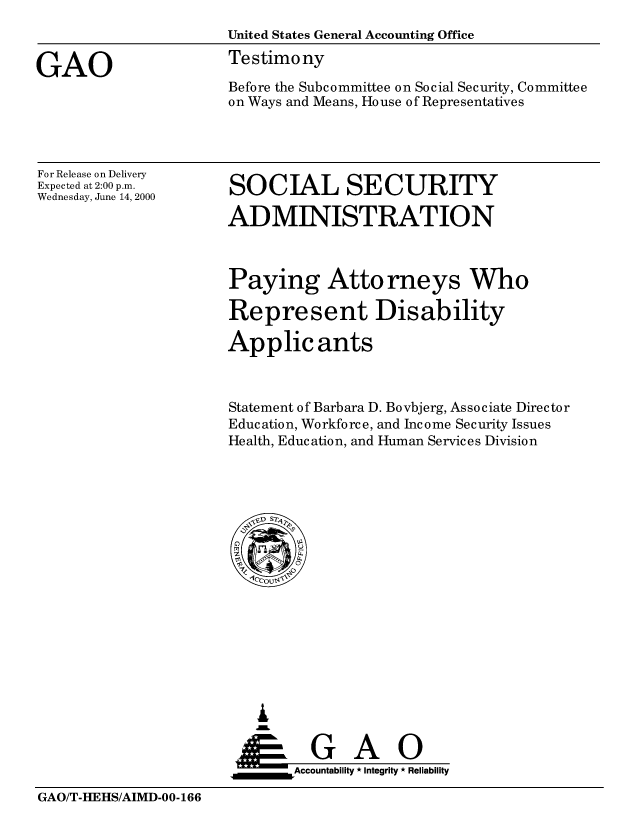 handle is hein.gao/gaobaasuq0001 and id is 1 raw text is: 
                      United States General Accounting Office

GAO                   Testimony
                      Before the Subcommittee on Social Security, Committee
                      on Ways and Means, House of Representatives


For Release on Delivery
Expected at 2:00 p.m.
Wednesday, June 14, 2000


SOCIAL SECURITY

ADMINISTRATION


Paying Atto rneys Who

Represent Disability

Applicants



Statement of Barbara D. Bovbjerg, Associate Director
Education, Workforce, and Income Security Issues
Health, Education, and Human Services Division


   I
     G
 *GAO
_________Accountability * Integrity * Reliability


GAO/T-HEHS/AIMD-00-166



