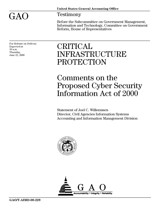 handle is hein.gao/gaobaasuw0001 and id is 1 raw text is: 



GAO


United States General Accounting Office
Testimony

Before the Subcommittee on Government Management,
Information and Technology, Committee on Government
Reform, House of Representatives


For Release on Delivery
Expected at
10 a.m.
Thursday,
June 22, 2000


CRITICAL

INFRASTRUCTURE

PROTECTION


Comments on the

Proposed Cyber Security

Information Act of 2000



Statement of Joel C. Willemssen
Director, Civil Agencies Information Systems
Accounting and Information Management Division


   I

   SGAO
_____      _Accountability * Integrity * Reliability


GAO/T-AIMD-00-229


