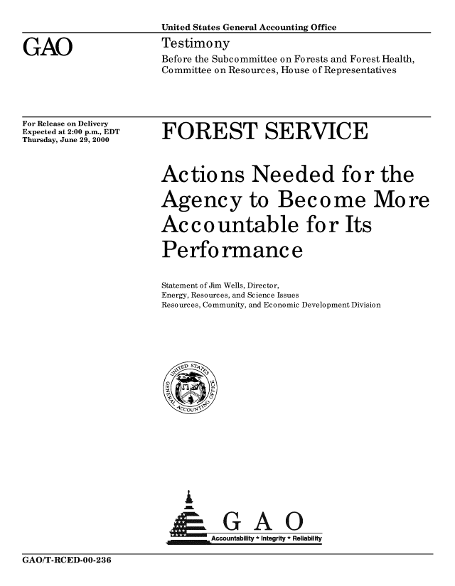 handle is hein.gao/gaobaasvg0001 and id is 1 raw text is: 
                     United States General Accounting Office

GAO                  Testimony
                      Before the Subcommittee on Forests and Forest Health,
                      Committee on Resources, House of Representatives


For Release on Delivery
Expected at 2:00 p.m., EDT
Thursday, June 29, 2000


FOREST SERVICE


Actions Needed for the

Agency to Become More

Ac c o untable for Its

Perfo rmanc e


Statement of Jim Wells, Director,
Energy, Resources, and Science Issues
Resources, Community, and Economic Development Division


I
    A ca   A I


GAO/T-RCED-00-236


