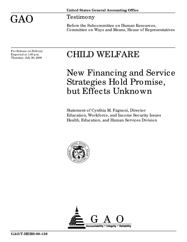 handle is hein.gao/gaobaaswh0001 and id is 1 raw text is: 
                      United States General Accounting Office

GAO                   Testimony
                      Before the Subcommittee on Human Resources,
                      Committee on Ways and Means, House of Representatives


For Release on Delivery
Expected at 1:00 p.m.
Thursday, July 20, 2000


CHILD WELFARE


New Financing and Service

Strategies Hold Promise,

but Effects Unknown



Statement of Cynthia M. Fagnoni, Director
Education, Workforce, and Income Security Issues
Health, Education, and Human Services Division


   I
     G
 *GAO
_________Accountability * Integrity * Reliability


GAO/T-HEHS-00-158


