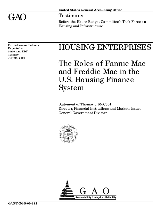 handle is hein.gao/gaobaaswo0001 and id is 1 raw text is: 
United States General Accounting Office
Testimony
Before the House Budget Committee's Task Force on
Ho using and Infrastructure


For Release on Delivery
Expected at
10:00 a.m. EDT
Tuesday
July 25, 2000


HOUSING ENTERPRISES



The Roles of Fannie Mae

and Freddie Mac in the

U.S. Housing Finance

System


Statement of Thomas J. McCool
Director, Financial Institutions and Markets Issues
General Government Division




















         uA0
       Accountability * Integrity * Reliability


GAO/T-GGD-00-182


GAO



