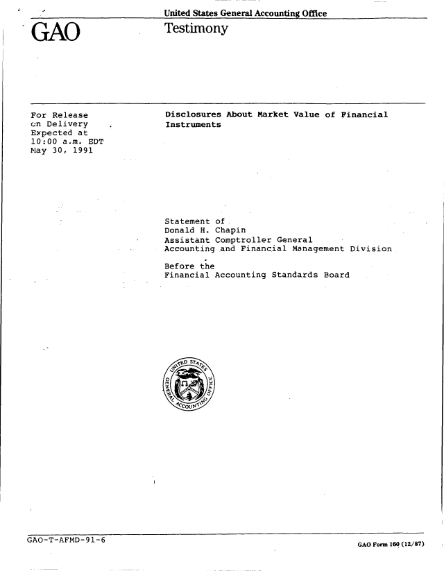 handle is hein.gao/gaobaasym0001 and id is 1 raw text is: United States General Accounting Office


GAO


Testimony


For Release
on Delivery
Expected at
10:00 a.m. EDT
May 30, 1991


Disclosures About Market Value of Financial
Instruments


Statement of
Donald H. Chapin
Assistant Comptroller General
Accounting and Financial Management Division

Before the
Financial Accounting Standards Board


GAO-T-AFMD- 91-6


GAO Form 160 (12/87)


