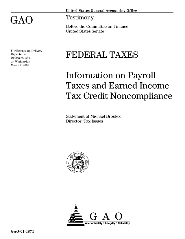 handle is hein.gao/gaobaasyu0001 and id is 1 raw text is: 



GAO


United States General Accounting Office
Testimony

Before the Committee on Finance
United States Senate


For Release on Delivery
Expected at
10:00 a.m. EST
on Wednesday
March 7, 2001


FEDERAL TAXES


Information on Payroll

Taxes and Earned Income

Tax Credit Noncompliance



Statement of Michael Brostek
Director, Tax Issues


   I
   G
 *GAO
_________Accountability * Integrity * Reliability


GAO-01-487T


