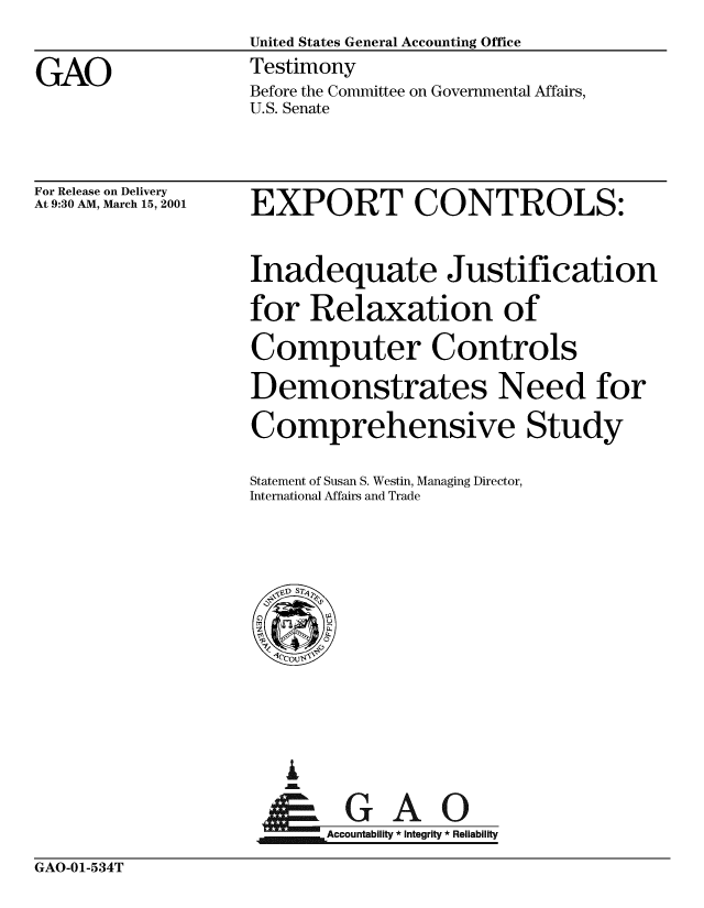 handle is hein.gao/gaobaaszd0001 and id is 1 raw text is: 
United States General Accounting Office
Testimony
Before the Committee on Governmental Affairs,
U.S. Senate


For Release on Delivery
At 9:30 AM, March 15, 2001


EXPORT CONTROLS:


Inadequate Justification

for Relaxation of

Computer Controls

Demonstrates Need for

Comprehensive Study

Statement of Susan S. Westin, Managing Director,
International Affairs and Trade


A


    Accountability * Integrity * Reliability


GAO-01-534T


GAO


