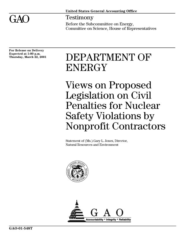 handle is hein.gao/gaobaaszi0001 and id is 1 raw text is: 
United States General Accounting Office
Testimony
Before the Subcommittee on Energy,
Committee on Science, House of Representatives


For Release on Delivery
Expected at 1:00 p.m.
Thursday, March 22, 2001


DEPARTMENT OF

ENERGY


Views on Proposed

Legislation on Civil

Penalties for Nuclear

Safety Violations by

Nonprofit Contractors

Statement of (Ms.).Gary L. Jones, Director,
Natural Resources and Environment


  I
  im

Acb lG      A  
Accountability * Integrity * Reliability


GAO-01-548T


GAO


