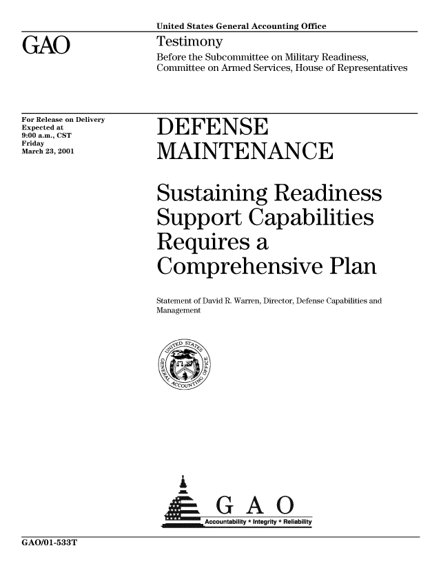 handle is hein.gao/gaobaaszj0001 and id is 1 raw text is: 
                     United States General Accounting Office

GAO                  Testimony
                     Before the Subcommittee on Military Readiness,
                     Committee on Armed Services, House of Representatives


For Release on Delivery
Expected at
9:00 a.m., CST
Friday
March 23, 2001


DEFENSE

MAINTENANCE



Sustaining Readiness

Support Capabilities

Requires a

Comprehensive Plan


Statement of David R. Warren, Director, Defense Capabilities and
Management


A


    Accountability * Integrity* Reliability


GAO/01-533T



