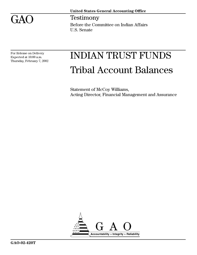 handle is hein.gao/gaobaatfo0001 and id is 1 raw text is: 
                        United States General Accounting Office

GAO                     Testimony
                        Before the Committee on Indian Affairs
                        U.S. Senate


For Release on Delivery
Expected at 10:00 a.m.
Thursday, February 7, 2002


INDIAN TRUST FUNDS


Tribal Account Balances



Statement of McCoy Williams,
Acting Director, Financial Management and Assurance


        A     l iG    0 i
-      Accountability * Integrity * Reliability


GAO-02-420T


