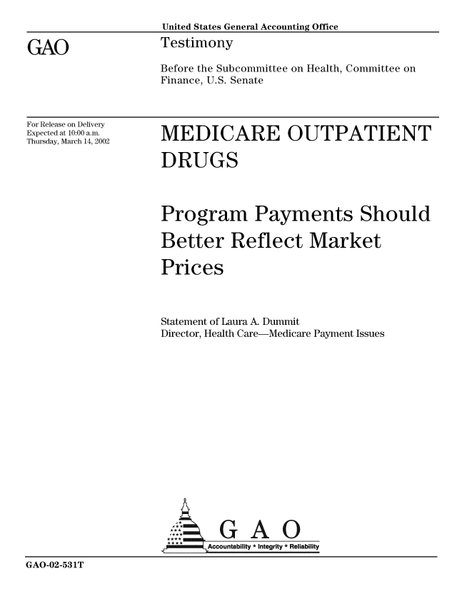 handle is hein.gao/gaobaatgq0001 and id is 1 raw text is: 
                    United States General Accounting Office

GAO                 Testimony
                    Before the Subcommittee on Health, Committee on
                    Finance, U.S. Senate


For Release on Delivery
Expected at 10:00 a.m.
Thursday, March 14, 2002


MEDICARE OUTPATIENT


                    DRUGS




                    Program Payments Should

                    Better Reflect Market

                    Prices



                    Statement of Laura A. Dummit
                    Director, Health Care-Medicare Payment Issues
















                    A- GAO

                    .* A:ccountability  Integrity * Reliability

GAO-02-531T


