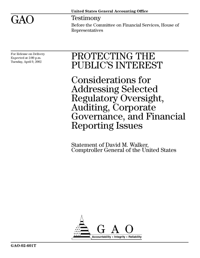 handle is hein.gao/gaobaathi0001 and id is 1 raw text is:                    United States General Accounting Office
GAO                Testimony
                   Before the Committee on Financial Services, House of
                   Representatives


For Release on Delivery
Expected at 2:00 p.m.
Tuesday, April 9, 2002


PROTECTING THE
PUBLIC'S INTEREST


Considerations for
Addressing Selected
Regulatory Oversight,
Auditing, Corporate
Governance, and Financial
Reporting Issues

Statement of David M. Walker,
Comptroller General of the United States









        G A 0
-     Accountability * Integrity * Reliability


GAO-02-601T


