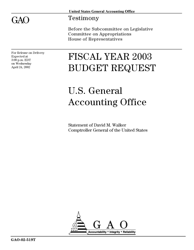 handle is hein.gao/gaobaathz0001 and id is 1 raw text is: 
                     United States General Accounting Office

GAO                  Testimony
                     Before the Subcommittee on Legislative
                     Committee on Appropriations
                     House of Representatives


For Release on Delivery
Expected at
3:00 p.m. EDT
on Wednesday
April 24, 2002


FISCAL YEAR 2003

BUDGET REQUEST


                     U.S. General

                     Accounting Office



                     Statement of David M. Walker
                     Comptroller General of the United States

















                     A:. GAO0


                     IAcountability Integrity *Reliability

GAO-02-519T


