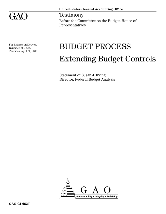handle is hein.gao/gaobaatii0001 and id is 1 raw text is: 
                        United States General Accounting Office

GAO                     Testimony
                        Before the Committee on the Budget, House of
                        Representatives


For Release on Delivery
Expected at 9 a.m.
Thursday, April 25, 2002


BUDGET PROCESS


Extending Budget Controls



Statement of Susan J. Irving
Director, Federal Budget Analysis


        Acu Abi      0 i
-      Accountability * Integrity * Reliability


GAO-02-682T


