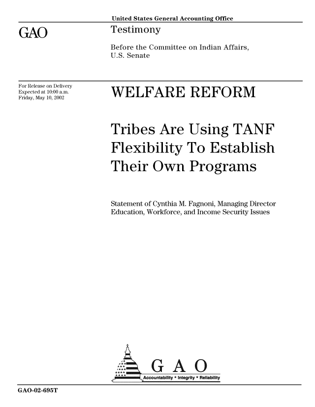 handle is hein.gao/gaobaatiy0001 and id is 1 raw text is: 
                     United States General Accounting Office

GAO                  Testimony
                     Before the Committee on Indian Affairs,
                     U.S. Senate


For Release on Delivery
Expected at 10:00 a.m.
Friday, May 10, 2002


WELFARE REFORM


                     Tribes Are Using TANF

                     Flexibility To Establish

                     Their Own Programs



                     Statement of Cynthia M. Fagnoni, Managing Director
                     Education, Workforce, and Income Security Issues


















                       A       O-m GA O

                            Accountability * Integrity * Reliability

GAO-02-695T



