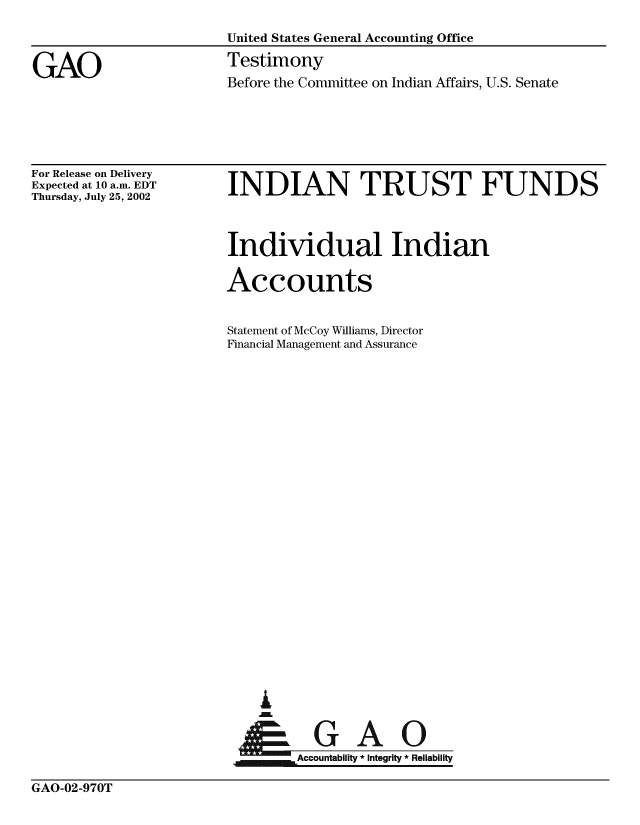 handle is hein.gao/gaobaatln0001 and id is 1 raw text is: 

                        United States General Accounting Office


GAO                     Testimony
                        Before the Committee on Indian Affairs, U.S. Senate


For Release on Delivery
Expected at 10 a.m. EDT
Thursday, July 25, 2002


INDIAN TRUST FUNDS


Individual Indian

Accounts


Statement of McCoy Williams, Director
Financial Management and Assurance



























    A

 AGAO


GAO-02-970T


EXZmE        Accountability *Integrity *Reliability


.== Accountability * Integrity * Reliability


