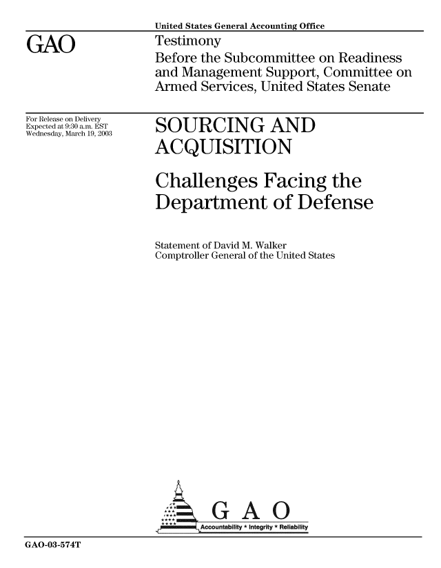 handle is hein.gao/gaobaatnt0001 and id is 1 raw text is:                   United States General Accounting Office
GAO               Testimony
                  Before the Subcommittee on Readiness
                  and Management Support, Committee on
                  Armed Services, United States Senate


For Release on Delivery
Expected at 9:30 a.m. EST
Wednesday, March 19, 2003


SOURCING AND
ACQUISITION


Challenges Facing the
Department of Defense

Statement of David M. Walker
Comptroller General of the United States


GAO


GAO-03-574T


