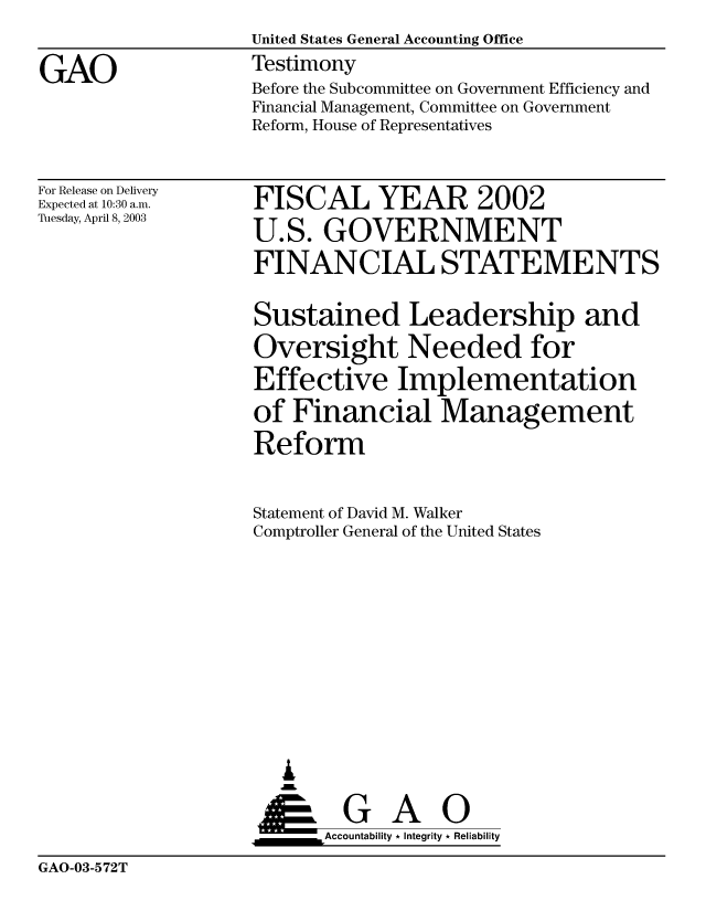 handle is hein.gao/gaobaatos0001 and id is 1 raw text is: 

GAO


United States General Accounting Office
Testimony
Before the Subcommittee on Government Efficiency and
Financial Management, Committee on Government
Reform, House of Representatives


For Release on Delivery
Expected at 10:30 a.m.
Tuesday, April 8, 2003


FISCAL YEAR 2002
U.S. GOVERNMENT
FINANCIAL STATEMENTS

Sustained Leadership and
Oversight Needed for
Effective Implementation
of Financial Management
Reform


Statement of David M. Walker
Comptroller General of the United States










   ,L

 ____G       A   0
      &Accountability * Integrity * Reliability


GAO-03-572T



