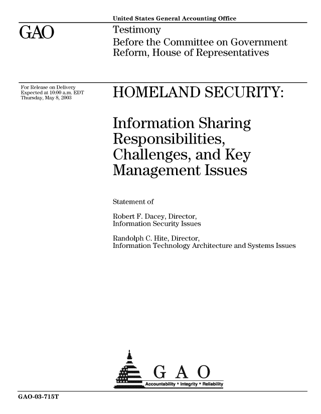 handle is hein.gao/gaobaatpz0001 and id is 1 raw text is: 
                    United States General Accounting Office

GAO                 Testimony
                    Before the Committee on Government
                    Reform, House of Representatives


For Release on Delivery
Expected at 10:00 a.m. EDT
Thursday, May 8, 2003


HOMELAND SECURITY:


Information Sharing

Responsibilities,

Challenges, and Key

Management Issues


Statement of

Robert F. Dacey, Director,
Information Security Issues

Randolph C. Hite, Director,
Information Technology Architecture and Systems Issues


A


_-GAO
   Accountability * Integrity * Reliability


GAO-03-715T


