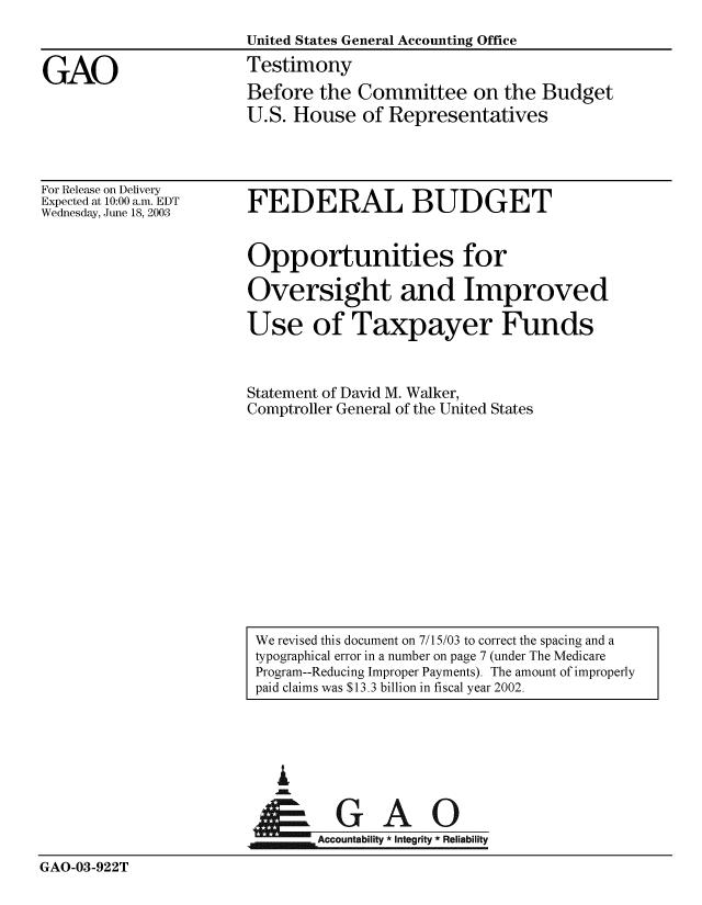 handle is hein.gao/gaobaatrh0001 and id is 1 raw text is: 
                       United States General Accounting Office

GAO                    Testimony
                       Before the Committee on the Budget
                       U.S. House of Representatives


For Release on Delivery
Expected at 10:00 a.m. EDT
Wednesday, June 18, 2003


FEDERAL BUDGET


Opportunities for

Oversight and Improved

Use of Taxpayer Funds



Statement of David M. Walker,
Comptroller General of the United States


                           A


                                Accountability * Integrity * Reliability

GAO-03-922T


We revised this document on 7/15/03 to correct the spacing and a
typographical error in a number on page 7 (under The Medicare
Program--Reducing Improper Payments). The amount of improperly
paid claims was $13.3 billion in fiscal year 2002.


