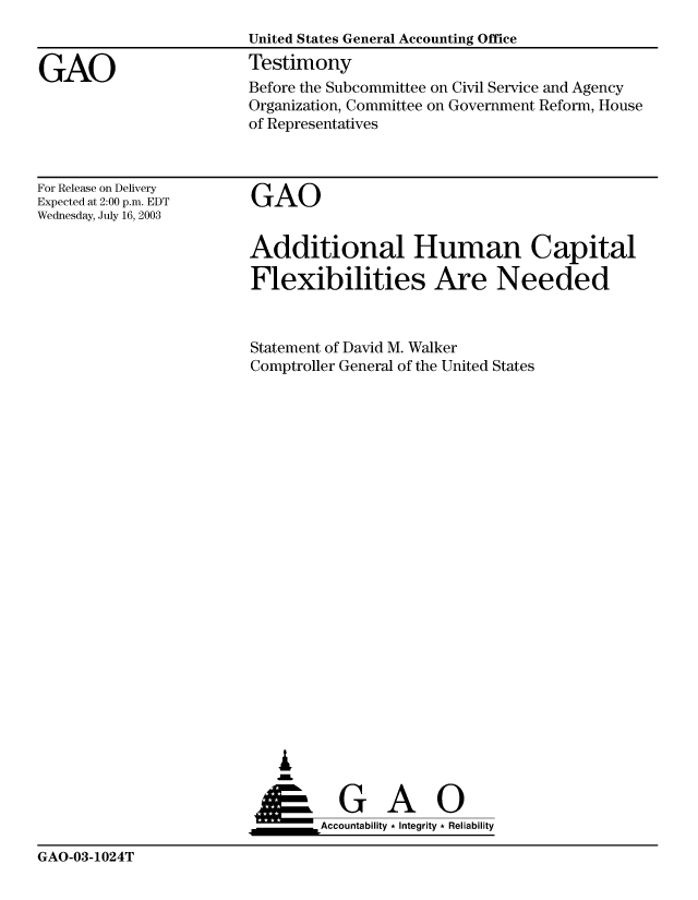 handle is hein.gao/gaobaatse0001 and id is 1 raw text is: 


GAO


United States General Accounting Office
Testimony


Before the Subcommittee on Civil Service and Agency
Organization, Committee on Government Reform, House
of Representatives


For Release on Delivery
Expected at 2:00 p.m. EDT
Wednesday, July 16, 2003


GAO


Additional Human Capital

Flexibilities Are Needed



Statement of David M. Walker
Comptroller General of the United States






















   ,L


 ____G          A     0
        &Accountability * Integrity * Reliability


GAO-03-1024T


