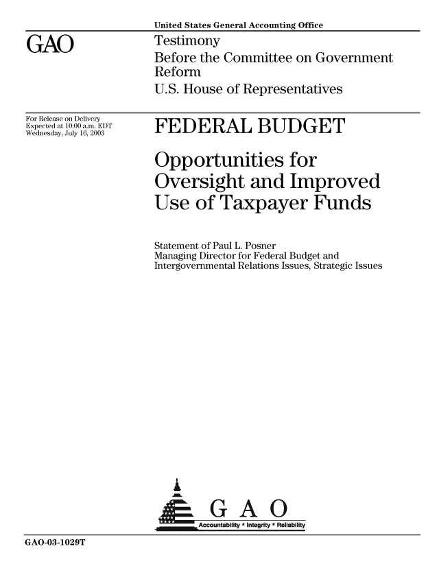 handle is hein.gao/gaobaatsh0001 and id is 1 raw text is: 
                    United States General Accounting Office

GAO                 Testimony
                    Before the Committee on Government
                    Reform
                    U.S. House of Representatives


For Release on Delivery
Expected at 10:00 a.m. EDT
Wednesday, July 16, 2003


FEDERAL BUDGET

Opportunities for
Oversight and Improved
Use of Taxpayer Funds


Statement of Paul L. Posner
Managing Director for Federal Budget and
Intergovernmental Relations Issues, Strategic Issues


















tFGAO


m Accountability * integrity * Reliability


GAO-03-1029T


