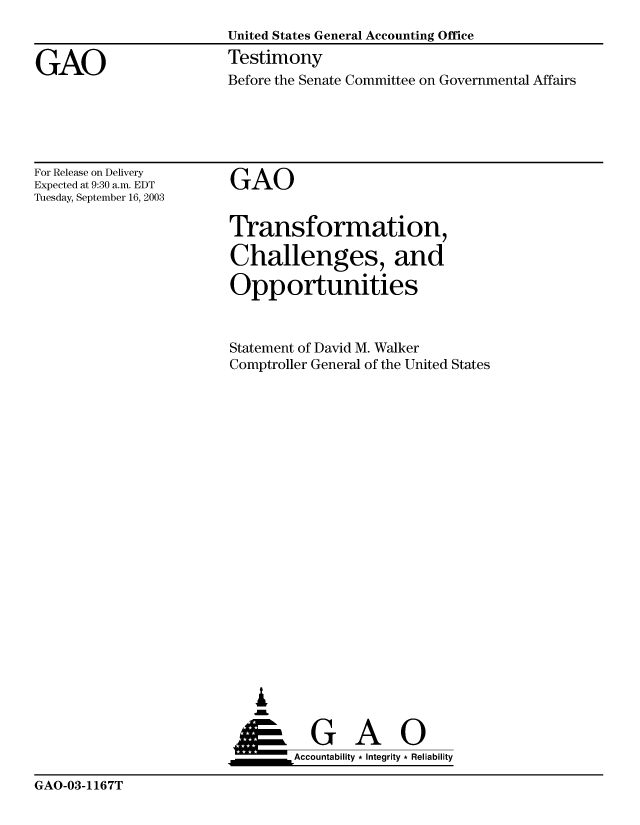 handle is hein.gao/gaobaattr0001 and id is 1 raw text is: 


GAO


United States General Accounting Office
Testimony


Before the Senate Committee on Governmental Affairs


For Release on Delivery
Expected at 9:30 a.m. EDT
Tuesday, September 16, 2003


GAO


Transformation,

Challenges, and

Opportunities



Statement of David M. Walker
Comptroller General of the United States





















   A


   ___________Accountability * Integrity * Reliability


GAO-03-1167T


