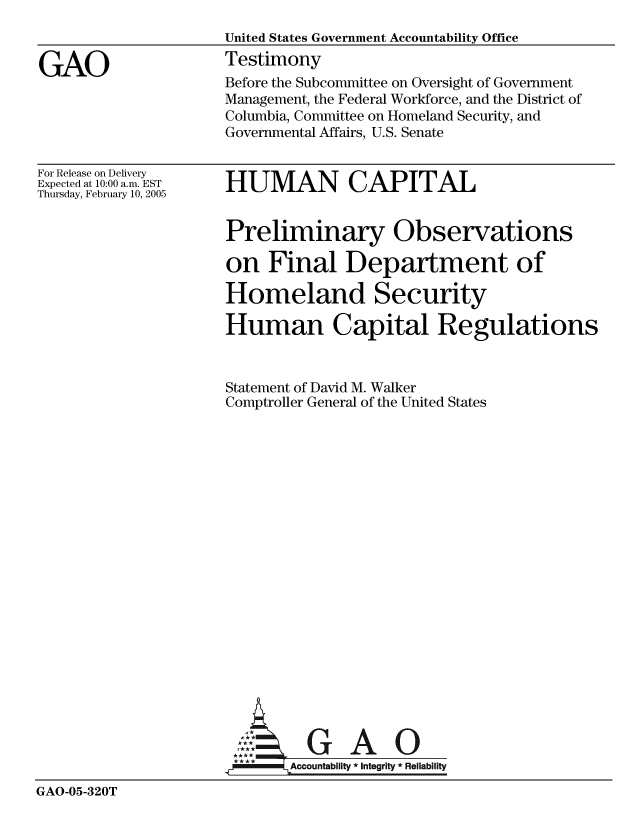 handle is hein.gao/gaobaaudd0001 and id is 1 raw text is: 
                     United States Government Accountability Office

GAO                  Testimony
                     Before the Subcommittee on Oversight of Government
                     Management, the Federal Workforce, and the District of
                     Columbia, Committee on Homeland Security, and
                     Governmental Affairs, U.S. Senate


For Release on Delivery
Expected at 10:00 a.m. EST
Thursday, February 10, 2005


HUMAN CAPITAL


                     Preliminary Observations

                     on Final Department of

                     Homeland Security

                     Human Capital Regulations



                     Statement of David M. Walker
                     Comptroller General of the United States




















                              GAO

                       I'*   Accountabillty * Integrity * Reliability
GAO-05-320T


