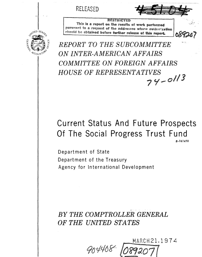 handle is hein.gao/gaobaaukq0001 and id is 1 raw text is: RELEASED


      ThS is a report on the results of work performed
   Pursu~ to a reqtuest of the addressee whos 2~~ato
   Fhmd beotained before further release of this reporL

REPORT TO THE SUBCOMMITTEE
ON INTER-AMERICAN AFFAIRS
COMMITTEE ON FOREIGN AFFAIRS
HOUSE OF REPRESENTATIVES


7, S.1//j


Current Status And Future


Prospects


Of The


Social


Progress


Trust Fund
         Bo161470


Department of State
Department of the Treasury
Agency for International Development





BY THE COMPTROLLER GENERAL
OF THE UNITED STATES


MARCH21,1974


96-46 k


Akeftt*r


A


