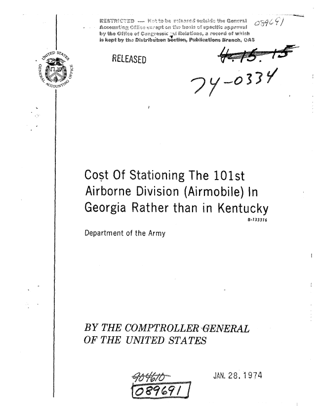 handle is hein.gao/gaobaaulv0001 and id is 1 raw text is: 
is kept by, tho 0sribatten ection, Pub ications Brnh OA


RELEASED


'2


Cost Of Stationing The 101st
Airborne Division (Airmobile) In


Georgia


Rather than in Kentucky
                       B-733376


Department of the Army





BY THE COMPTROLLER GENERAL
OF THE UNITED STATES


JAN. 28, 1 974


7/


y o3


If /.J


