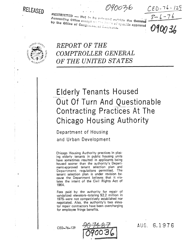 handle is hein.gao/gaobaaupu0001 and id is 1 raw text is: 

RELEAsED


\~S) 7~i~




~( CGUN~


               SC                            E     -7    15








REPORT OF THE

COMPTROLLER GENERAL

OF THE UNITED S TA TES


Elderly Tenants Housed

Out Of Turn And Questionable

Contracting Practices At The


Chicago Housi


ng Authority


Department of Housing

and Urban Development


Chicago Housing Authority practices in plac-
ing elderly tenants in public housing units
have sometimes resulted in applicants being
housed sooner than the authority's Depart-
ment-approved tenant selection plan and
Department regulations permitted. The
tenant selection plan is under revision be-
cause the Department believes that it vio-
lates the intent of the Civil Rights Act of
1964.

Fees paid by the authority for repair of
vandalized elevators--totaling $2.2 million in
1975--were not competitively established nor
negotiated. Also, the authority's two eleva-
tor repair contractors have been overcharging
for employee fringe benefits.


AUG. 6,1976


CED-76-129


0quu 3
   I


