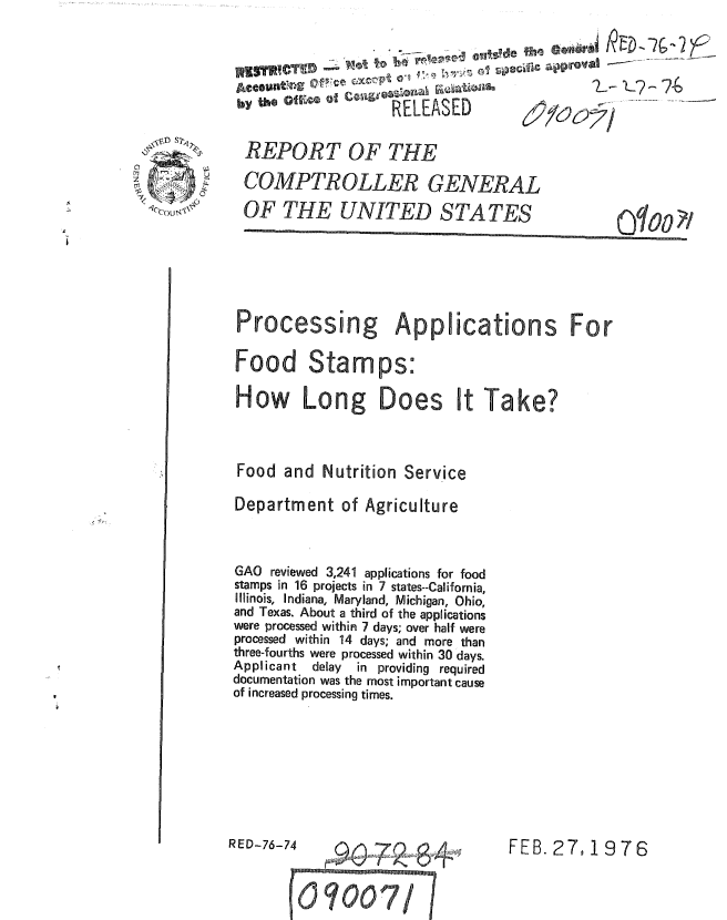 handle is hein.gao/gaobaauql0001 and id is 1 raw text is: 

                K8TR~~~~CTRE --?G ~~0~~~   e

                       RELEASED
+     REPORT OF THE

     CoMPTROLLER GENERAL
     OF THE UNITED STATES




     Processing Applications For

     Food Stamps-S
     How Long Does It Take?



     Food and Nutrition Service
     Department of Agriculture


     GAO reviewed 3,241 applications for food
     stamps in 16 projects in 7 states--California,
     Illinois, Indiana, Maryland, Michigan, Ohio,
     and Texas. About a third of the applications
     were processed within 7 days; over half were
     processed within 14 days; and more than
     three-fourths were processed within 30 days.
     Applicant delay in providing required
     documentation was the most important cause
     of increased processing times.






     RED-76-74      ,    ,O,        FEB. 27,1976


               ) 000 /


