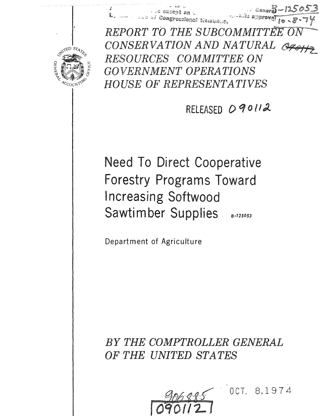 handle is hein.gao/gaobaauqt0001 and id is 1 raw text is: 
REPORT TO THE SUBCOMMITTE   ON
CONSER VA TION AND NA TURAL 6
RESOURCES COMMITTEE ON
GOVERNMENT OPERATIONS
HOUSE OF REPRESENTATIVES


RELEASED


Need To Direct Cooperative
Forestry Programs Toward
Increasing Softwood


Sawtimber Supplies


8-725053


Department of Agriculture







BY THE COMPTROLLER GENERAL
OF THE UNITED STATES


OCT. 8,1974


C)q 0 1A


0 0


