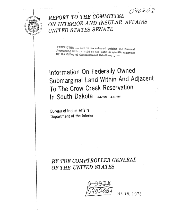 handle is hein.gao/gaobaauri0001 and id is 1 raw text is: 1 1


Information n Federally Owned
Submarginal Land Within And Adjacent
To The Crow Creek Reservation


8-147652  8.147655


In South Dakota
Bureau of Indian Affairs


Department of the Interior






BY THE COMPTROLLER GENERAL
OF THE UNITED STATES,


                        FEB, 15. 1973


REPORT TO THE COMMITTEE
ON INTERIOR AND ISULAR AFFAIRS
UNITED STATES SENATE


