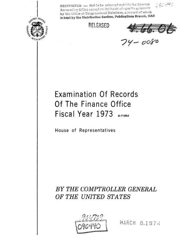 handle is hein.gao/gaobaauty0001 and id is 1 raw text is: 

          t,; EASED









Examination Of Records
Of The Finance Office


Fiscal Year 1973


B.174864


House of Representatives







BY THE COMPTROLLER GENERAL
OF THE UNITED STATES


,, % 4


8, 19 74


el AR C H


