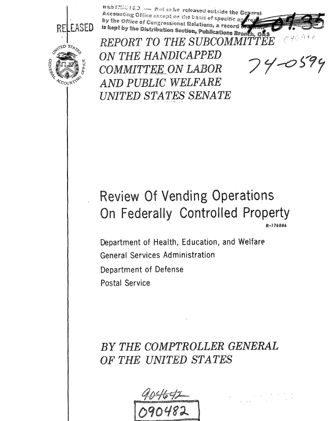 handle is hein.gao/gaobaauuh0001 and id is 1 raw text is: 
REEASED


REPORT TO THE SUBCOMMITTEE  
ON THE HANDICAPPED
COMMITTEE ON LABOR     'tic,

AND PUBLIC WELFARE

UNITED STATES SENATE


Review  Of Vending Operations
On Federally Controlled Property
                              B.176886
Department of Health, Education, and Welfare
General Services Administration
Department of Defense
Postal Service


BY THE
OF THE


COMPTROLLER GENERAL
UNITED STATES


Iv   ___


-07 - e-  w



