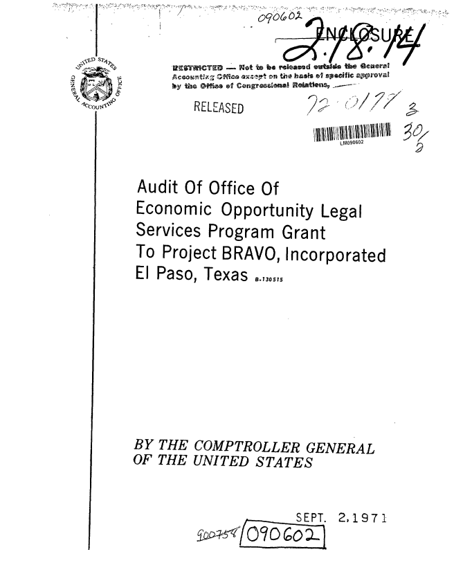 handle is hein.gao/gaobaauvk0001 and id is 1 raw text is: 
RELEASED


2 KL'
     ~ /


Audit Of Office Of
Economic Opportunity Legal


Services Program


Grant


To Project BRAVO, Incorporated


El Paso,


BY
OF


THE
THE


Texas   .,,,,,


COMPTROLLER GENERAL
UNITED STATES


      SEPT.
/OD 6 = )


2,1971


  RESTICTE     Nlot to be roeamad  dos %ueGera
Aceownthr- 'Mca Q~-r Cn tile haaft of ,soic Z'WTOVal
  by heoffesofcongreesimal Raiatwnsv ~-


ecoul


