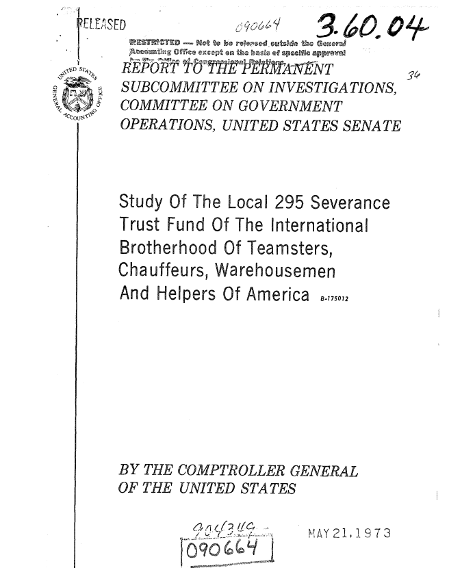 handle is hein.gao/gaobaauwd0001 and id is 1 raw text is:                  I
Il   ~6'1s C 6    ~ i~
               /0l A1 TtN


SUBCOMMITTEE ON INVESTIGATIONS,
COMMITTEE ON GOVERNMENT
OPERATIONS, UNITED STATES SENATE


Study


Of The Local


295 Severance


Trust Fund Of The International
Brotherhood Of Teamsters,


Chauffeurs, Wa
And Helpers Of


012


BY THE COMPTROLLER GENERAL
OF THE UNITED STATES


S  ,


SAY 2 I, - 9 7 3


O'A


rehousemen
America B-175


