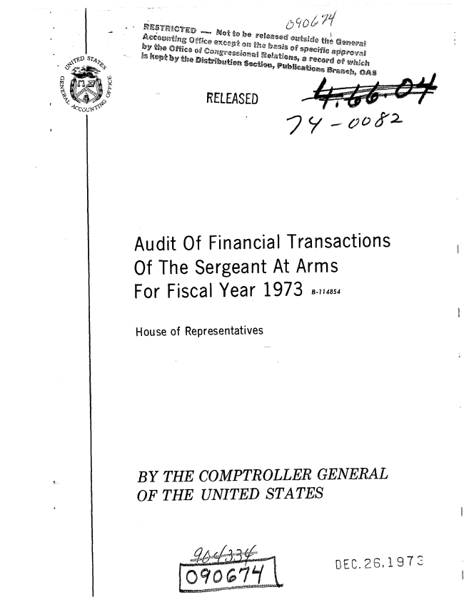 handle is hein.gao/gaobaauwi0001 and id is 1 raw text is: 

   et~~             a record ofWhc
                        .h,~ OAS

        RELEASED








Audit Of Financial Transactions
Of The Sergeant At Arms


For Fiscal Year 1973


B-114854


House of Representatives








BY THE COMPTROLLER GENERAL
OF THE UNITED STATES


09 7


DEC. 26, 197 2


