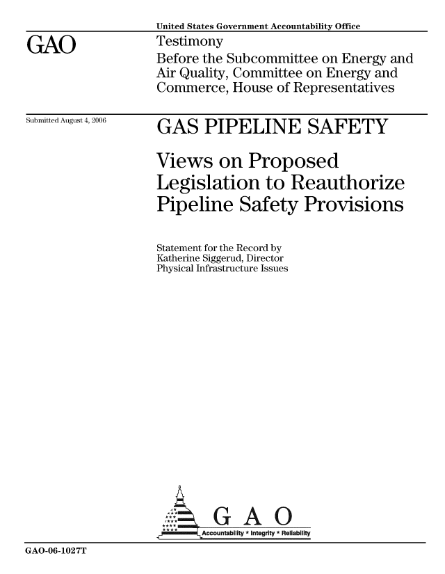 handle is hein.gao/gaobaavcw0001 and id is 1 raw text is:                    United States Government Accountability Office
GAO                Testimony
                   Before the Subcommittee on Energy and
                   Air Quality, Committee on Energy and
                   Commerce, House of Representatives


Submitted August 4, 2006


GAS PIPELINE SAFETY


                   Views on Proposed
                   Legislation to Reauthorize
                   Pipeline Safety Provisions

                   Statement for the Record by
                   Katherine Siggerud, Director
                   Physical Infrastructure Issues















                   rGAO
                          Accountability * Integrity * Reliability
GAO-06-1027T


